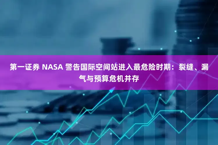 第一证券 NASA 警告国际空间站进入最危险时期：裂缝、漏气与预算危机并存