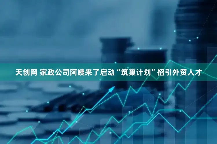 天创网 家政公司阿姨来了启动“筑巢计划”招引外贸人才