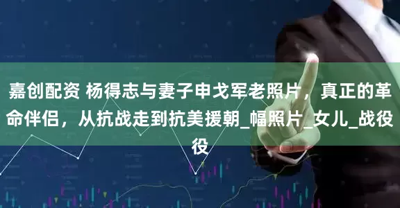 嘉创配资 杨得志与妻子申戈军老照片，真正的革命伴侣，从抗战走到抗美援朝_幅照片_女儿_战役