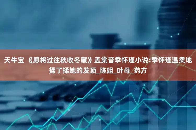 天牛宝 《愿将过往秋收冬藏》孟棠音季怀瑾小说:季怀瑾温柔地揉了揉她的发顶_陈姐_叶母_药方