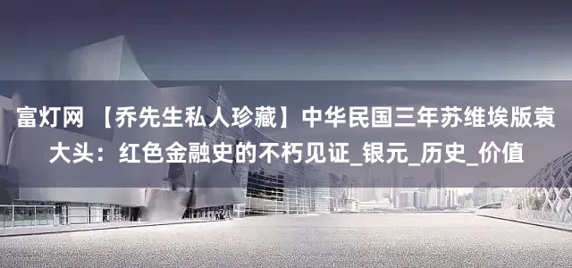 富灯网 【乔先生私人珍藏】中华民国三年苏维埃版袁大头：红色金融史的不朽见证_银元_历史_价值