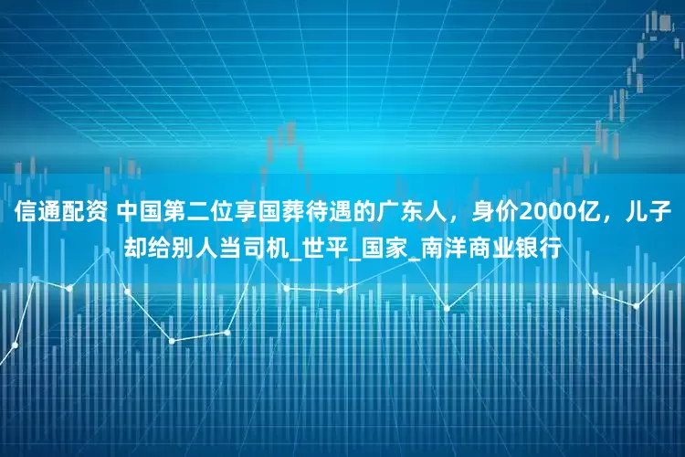信通配资 中国第二位享国葬待遇的广东人，身价2000亿，儿子却给别人当司机_世平_国家_南洋商业银行