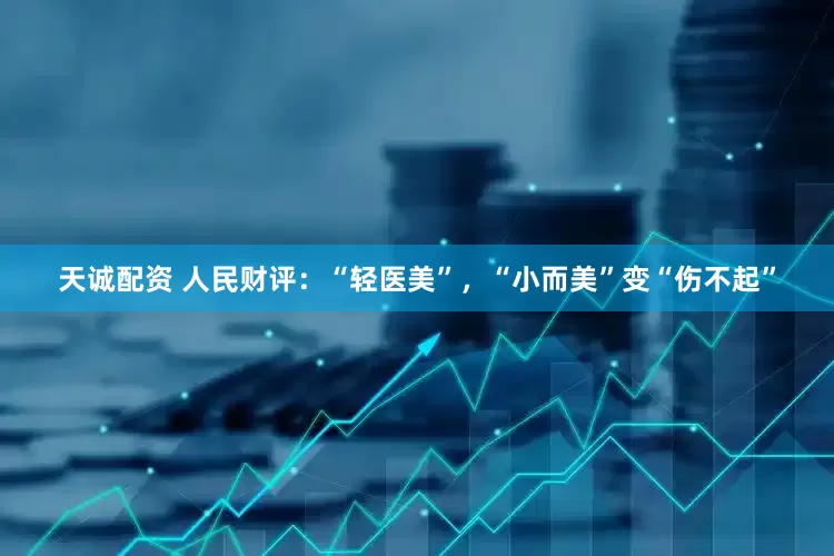 天诚配资 人民财评：“轻医美”，“小而美”变“伤不起”