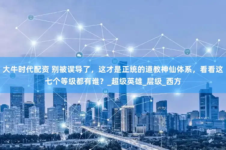 大牛时代配资 别被误导了，这才是正统的道教神仙体系，看看这七个等级都有谁？_超级英雄_层级_西方