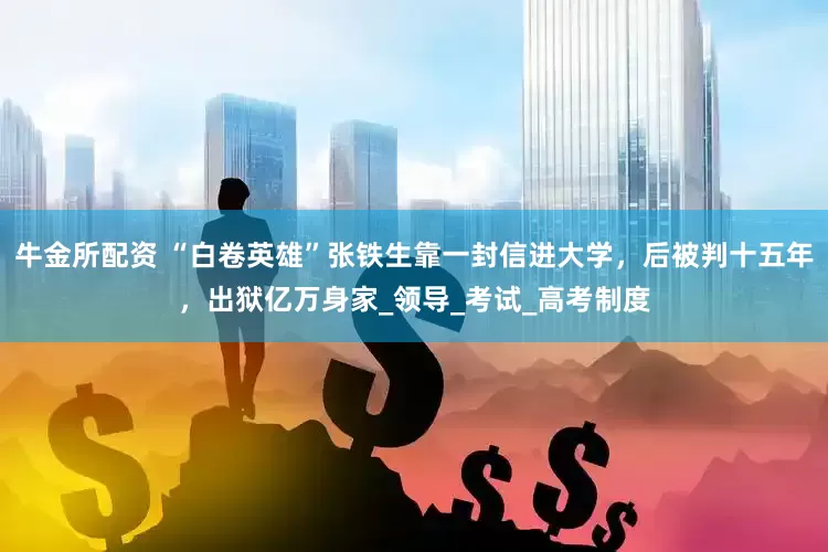 牛金所配资 “白卷英雄”张铁生靠一封信进大学，后被判十五年，出狱亿万身家_领导_考试_高考制度
