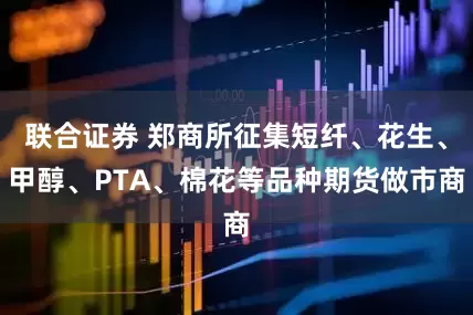 联合证券 郑商所征集短纤、花生、甲醇、PTA、棉花等品种期货做市商