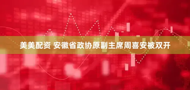 美美配资 安徽省政协原副主席周喜安被双开