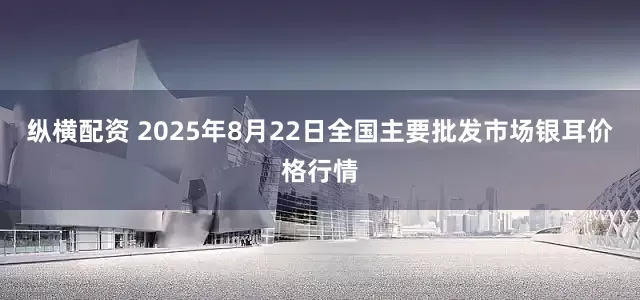纵横配资 2025年8月22日全国主要批发市场银耳价格行情