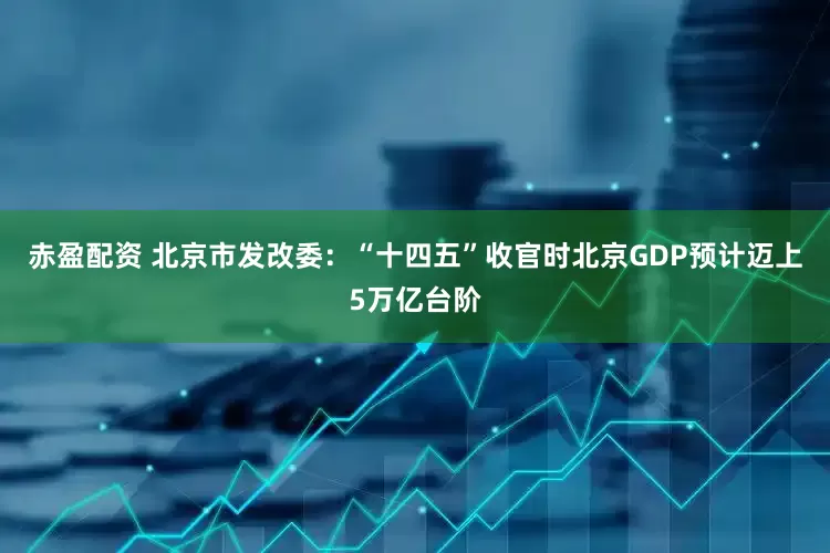 赤盈配资 北京市发改委：“十四五”收官时北京GDP预计迈上5万亿台阶