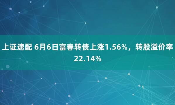 上证速配 6月6日富春转债上涨1.56%，转股溢价率22.14%