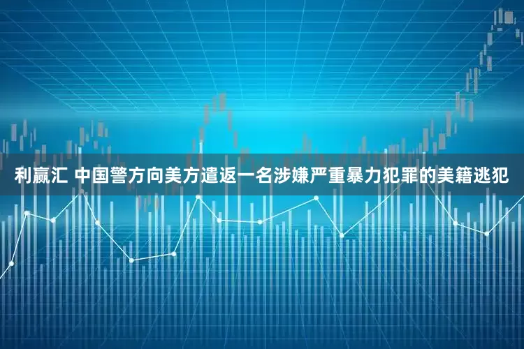 利赢汇 中国警方向美方遣返一名涉嫌严重暴力犯罪的美籍逃犯